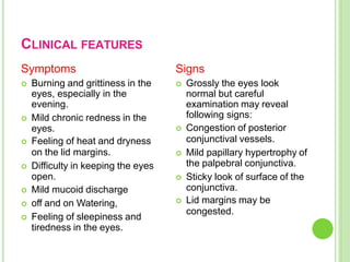 CLINICAL FEATURES
Symptoms
 Burning and grittiness in the
eyes, especially in the
evening.
 Mild chronic redness in the
eyes.
 Feeling of heat and dryness
on the lid margins.
 Difficulty in keeping the eyes
open.
 Mild mucoid discharge
 off and on Watering,
 Feeling of sleepiness and
tiredness in the eyes.
Signs
 Grossly the eyes look
normal but careful
examination may reveal
following signs:
 Congestion of posterior
conjunctival vessels.
 Mild papillary hypertrophy of
the palpebral conjunctiva.
 Sticky look of surface of the
conjunctiva.
 Lid margins may be
congested.
 