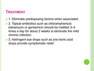 TREATMENT
 1. Eliminate predisposing factors when associated.
 2. Topical antibiotics such as chloramphenicol,
tobramycin or gentamicin should be instilled 3–4
times a day for about 2 weeks to eliminate the mild
chronic infection.
 3. Astringent eye drops such as zinc-boric acid
drops provide symptomatic relief.
 