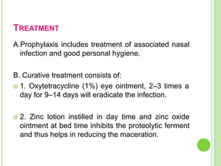TREATMENT
A.Prophylaxis includes treatment of associated nasal
infection and good personal hygiene.
B. Curative treatment consists of:
 1. Oxytetracycline (1%) eye ointment, 2–3 times a
day for 9–14 days will eradicate the infection.
 2. Zinc lotion instilled in day time and zinc oxide
ointment at bed time inhibits the proteolytic ferment
and thus helps in reducing the maceration.
 