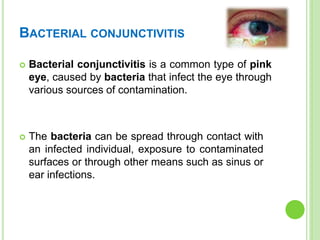 BACTERIAL CONJUNCTIVITIS
 Bacterial conjunctivitis is a common type of pink
eye, caused by bacteria that infect the eye through
various sources of contamination.
 The bacteria can be spread through contact with
an infected individual, exposure to contaminated
surfaces or through other means such as sinus or
ear infections.
 