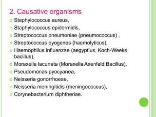 2. Causative organisms
 Staphylococcus aureus,
 Staphylococcus epidermidis,
 Streptococcus pneumoniae (pneumococcus) ,
 Streptococcus pyogenes (haemolyticus),
 Haemophilus influenzae (aegyptius, Koch-Weeks
bacillus),
 Moraxella lacunata (Moraxella Axenfeld Bacillus),
 Pseudomonas pyocyanea,
 Neisseria gonorrhoeae,
 Neisseria meningitidis (meningococcus),
 Corynebacterium diphtheriae.
 