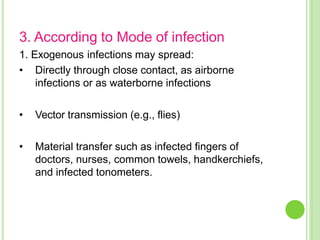 3. According to Mode of infection
1. Exogenous infections may spread:
• Directly through close contact, as airborne
infections or as waterborne infections
• Vector transmission (e.g., flies)
• Material transfer such as infected fingers of
doctors, nurses, common towels, handkerchiefs,
and infected tonometers.
 
