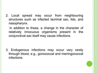 2. Local spread may occur from neighbouring
structures such as infected lacrimal sac, lids, and
nasopharynx.
In addition to these, a change in the character of
relatively innocuous organisms present in the
conjunctival sac itself may cause infections.
3. Endogenous infections may occur very rarely
through blood, e.g., gonococcal and meningococcal
infections.
 