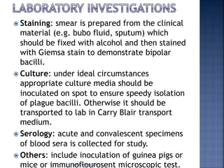 ž Staining: smear is prepared from the clinical
material (e.g. bubo fluid, sputum) which
should be fixed with alcohol and then stained
with Giemsa stain to demonstrate bipolar
bacilli.
ž Culture: under ideal circumstances
appropriate culture media should be
inoculated on spot to ensure speedy isolation
of plague bacilli. Otherwise it should be
transported to lab in Carry Blair transport
medium.
ž Serology: acute and convalescent specimens
of blood sera is collected for study.
ž Others: include inoculation of guinea pigs or
mice or immunoflourosent microscopic test.Namita Batra Guin
 