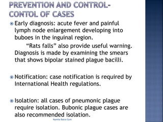 ž Early diagnosis: acute fever and painful
lymph node enlargement developing into
buboes in the inguinal region.
“Rats falls” also provide useful warning.
Diagnosis is made by examining the smears
that shows bipolar stained plague bacilli.
ž Notification: case notification is required by
International Health regulations.
ž Isolation: all cases of pneumonic plague
require isolation. Bubonic plague cases are
also recommended isolation.
Namita Batra Guin
 