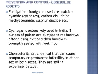 ž Fumigation: fumigants used are- calcium
cyanide (cyanogas), carbon disulphide,
methyl bromide, sulphur dioxide etc.
ž Cyanogas is extensively used in India. 2
ounces of poison are pumped in rat burrows
after closing exit and then burrow is
promptly sealed with wet mud.
ž Chemosterilants: chemical that can cause
temporary or permanent infertility in either
sex or both sexes. They are still in
experiment stage.
Namita Batra Guin
 