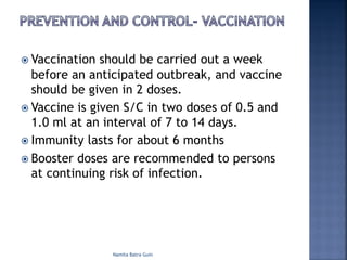 ž Vaccination should be carried out a week
before an anticipated outbreak, and vaccine
should be given in 2 doses.
ž Vaccine is given S/C in two doses of 0.5 and
1.0 ml at an interval of 7 to 14 days.
ž Immunity lasts for about 6 months
ž Booster doses are recommended to persons
at continuing risk of infection.
Namita Batra Guin
 