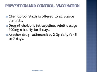 ž Chemoprophylaxis is offered to all plague
contacts.
ž Drug of choice is tetracycline. Adult dosage-
500mg 6 hourly for 5 days.
ž Another drug –sulfonamide, 2-3g daily for 5
to 7 days.
Namita Batra Guin
 