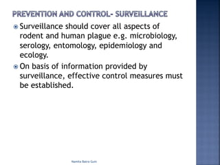 ž Surveillance should cover all aspects of
rodent and human plague e.g. microbiology,
serology, entomology, epidemiology and
ecology.
ž On basis of information provided by
surveillance, effective control measures must
be established.
Namita Batra Guin
 