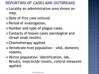 ž Locality an administrative area shown on
map.
ž Date of first case noticed.
ž Period of investigation.
ž Number and type of plague cases.
ž Contacts of known cases (serological and
throat swab results)
ž Chemotherapy applied
ž Vertebrate host population – wild, domestic
rodents.
ž Vector population- identification, lab.
Results, insecticide results, control measures
applied.
Namita Batra Guin
 