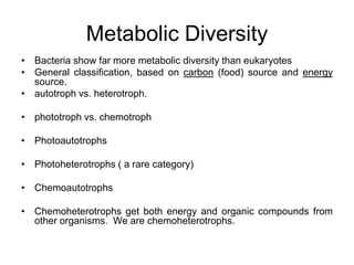 Metabolic Diversity
• Bacteria show far more metabolic diversity than eukaryotes
• General classification, based on carbon (food) source and energy
source.
• autotroph vs. heterotroph.
• phototroph vs. chemotroph
• Photoautotrophs
• Photoheterotrophs ( a rare category)
• Chemoautotrophs
• Chemoheterotrophs get both energy and organic compounds from
other organisms. We are chemoheterotrophs.
 