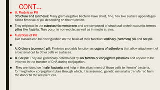 CONT…
■ iii. Fimbria or Pili
Structure and synthesis: Many gram-negative bacteria have short, fine, hair like surface appendages
called fimbriae or pili depending on their function.
■ They originate in the cytoplasmic membrane and are composed of structural protein subunits termed
pilins like ﬂagella. They occur in non-motile, as well as in motile strains.
■ Functions of Pili
Two classes can be distinguished on the basis of their function: ordinary (common) pili and sex pili.
■
A. Ordinary (common) pili: Fimbriae probably function as organs of adhesions that allow attachment of
a bacterial cell to other cells or surfaces.
■ B. Sex pili: They are genetically determined by sex factors or conjugative plasmids and appear to be
involved in the transfer of DNA during conjugation.
■ They are found on ‘male’ bacteria and help in the attachment of those cells to ‘female’ bacteria,
forming hollow conjugation tubes through which, it is assumed, genetic material is transferred from
the donor to the recipient cell.
 