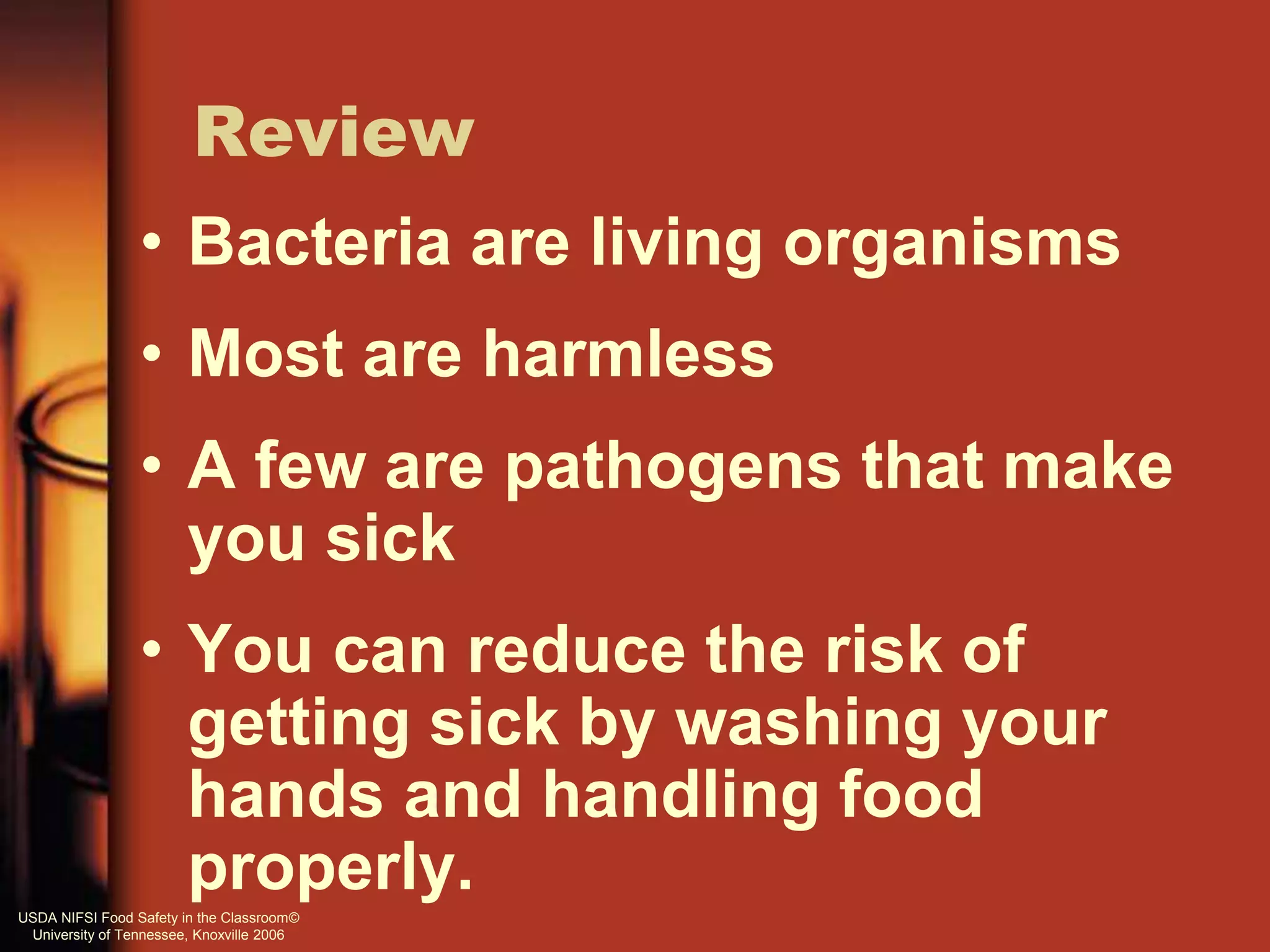 Review
• Bacteria are living organisms
• Most are harmless
• A few are pathogens that make
you sick
• You can reduce the risk of
getting sick by washing your
hands and handling food
properly.USDA NIFSI Food Safety in the Classroom©
University of Tennessee, Knoxville 2006
 