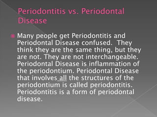  Many people get Periodontitis and
Periodontal Disease confused. They
think they are the same thing, but they
are not. They are not interchangeable.
Periodontal Disease is inflammation of
the periodontium. Periodontal Disease
that involves all the structures of the
periodontium is called periodontitis.
Periodontitis is a form of periodontal
disease.
 