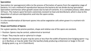Sporulation
Sporulation (or sporogenesis) refers to the process of formation of spores from the vegetative stage of
bacteria. It is not a method of reproduction because the bacteria do not divide during sporulation.
Sporulation commences when growth ceases due to lack of nutrients. It is a complex process; takes about
10 hours. The mature spore formed is extremely resistant to heat and disinfectant; which is due to the
deposition of calcium and dipicolinic acid into the spore cortex.
Germination
It is the transformation of dormant spores into active vegetative cells when grown in a nutrient-rich
medium.
Shape and Position of Spores
For a given species, the precise position, shape and relative size of the spore are constant.
• Position: Spores may be central, subterminal or terminal
• Shape: They may be oval or spherical in shape
• Width: The diameter of spore may be same or less than the width of bacteria (non-bulging spore—e.g.
as in Bacillus), or may be wider than the bacillary body producing a distension or bulge in the cell
(bulging spore, e.g. as in Clostridium).
 