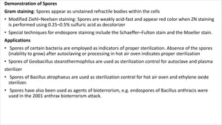 Demonstration of Spores
Gram staining: Spores appear as unstained refractile bodies within the cells
• Modified Ziehl–Neelsen staining: Spores are weakly acid-fast and appear red color when ZN staining
is performed using 0.25–0.5% sulfuric acid as decolorizer
• Special techniques for endospore staining include the Schaeffer–Fulton stain and the Moeller stain.
Applications
• Spores of certain bacteria are employed as indicators of proper sterilization. Absence of the spores
(inability to grow) after autoclaving or processing in hot air oven indicates proper sterilization
• Spores of Geobacillus stearothermophilus are used as sterilization control for autoclave and plasma
sterilizer
• Spores of Bacillus atrophaeus are used as sterilization control for hot air oven and ethylene oxide
sterilizer.
• Spores have also been used as agents of bioterrorism, e.g. endospores of Bacillus anthracis were
used in the 2001 anthrax bioterrorism attack.
 
