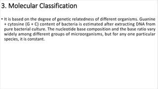 3. Molecular Classification
• It is based on the degree of genetic relatedness of different organisms. Guanine
+ cytosine (G + C) content of bacteria is estimated after extracting DNA from
pure bacterial culture. The nucleotide base composition and the base ratio vary
widely among different groups of microorganisms, but for any one particular
species, it is constant.
 