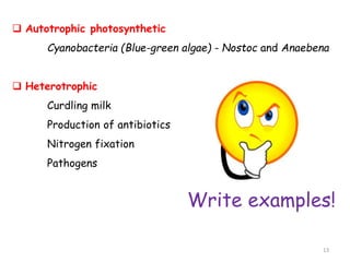  Autotrophic photosynthetic
Cyanobacteria (Blue-green algae) - Nostoc and Anaebena
 Heterotrophic
Curdling milk
Production of antibiotics
Nitrogen fixation
Pathogens
Write examples!
13
 