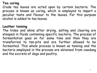 Tea curing
Crude tea leaves are acted upon by certain bacteria. The
process is known as curing, which is employed to impart a
peculiar taste and flavour to the leaves. For this purpose
alcohol is added to tea leaves.
Leather tanning
The hides and skins after drying, salting and clearing are
steeped in fluids containing specific bacteria. The process of
fermentation goes on for some time and then they are
transferred to tan-pits and are further allowed to be
fermented. This whole process is known as tanning and the
bacteria employed in the process are obtained from cowdung
and the excreta of dogs and poultry.
35
 