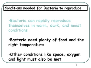 Bacteria can rapidly reproduce themselves in warm, dark, and moist conditions Bacteria need plenty of food and the right temperature Other conditions like space, oxygen and light must also be met Conditions needed for Bacteria to reproduce