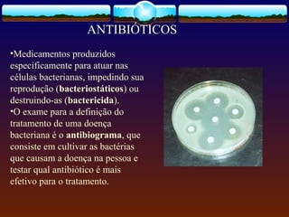 •Medicamentos produzidos
especificamente para atuar nas
células bacterianas, impedindo sua
reprodução (bacteriostáticos) ou
destruindo-as (bactericida).
•O exame para a definição do
tratamento de uma doença
bacteriana é o antibiograma, que
consiste em cultivar as bactérias
que causam a doença na pessoa e
testar qual antibiótico é mais
efetivo para o tratamento.
ANTIBIÓTICOS
 
