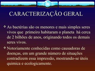 CARACTERIZAÇÃO GERAL
 As bactérias são os menores e mais simples seres
vivos que primeiro habitaram o planeta há cerca
de 2 bilhões de anos, originando todos os demais
seres vivos.
 Notoriamente conhecidas como causadoras de
doenças, em um grande número de situações
contradizem essa impressão, mostrando-se úteis
quimica e ecologicamente.
 