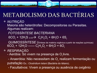 METABOLISMO DAS BACTÉRIAS
 NUTRIÇÃO
Maioria são heterótrofas: Decompositoras ou Parasitas.
Algumas realizam:
FOTOSSÍNTESE BACTERIANA
6CO2
+ 12H2
S (LUZ) C6
H12
O6
+ 6H2
O + 6S2
QUIMIOSSÍNTESE (Síntese de matéria orgânica a partir de reações químicas)
6CO2
+ 12H2
O ------ C6
H12
O6
+ 6H2
O + 6O2
 RESPIRAÇÃO
- Aeróbia: Só vivem na presença de O2
livre.
- Anaeróbia: Não necessitam de O2,
realizam fermentação ou
putrefação Ex.: Clostridium tetani (Bactéria do tétano).
- Facultativos: Vivem a presença ou ausência de oxigênio
 