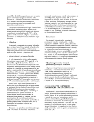 macrólidos,doxiciclinay quinolonas,peroen nuestro
país secomunicaun progresivoaumentodelas
resistencias aciprofloxacinoasí comoamacrólidos
(31),aunquelaprevalenciaderesistenciaa
quinolonasesmuy superiorcomparadacon la
aparecidacon eritromicina.
Unaproporción importantedecepas son resistentes
aantibióticos betalactámicos porproducción de
betalactamasas,perotambién pueden serloporotros
mecanismos,comoalteraciones dePBPsodelas
porinas,siendoimipenem,cefepimay amoxicilina-
clavulánicolos betalactámicos quemantienen mejor
actividad.
• Shigella sp
Seaconsejatrataratodaslaspersonas infectadas
puessereducelamorbi-mortalidad.Sehan descrito
cepas resistentes atetraciclinas,cotrimoxazoly
ampicilina,permaneciendoen cambioprácticamente
todaslascepas sensiblesaciprofloxacino.
• Escherichia coli y otras enterobacterias.
E. coli seaislacasien el 90%delos casos de
infección del tractourinario(ITU)adquiridaen la
comunidad,seguidodeKlebsiella, Proteus y
Enterococcus (17).El tratamientoempíricodeestas
infecciones deberáinstaurarse(traslahistoriaclínica,
exploración y recogidadeunamuestradeorinapara
cultivoy sedimento)(14),basándoseen lastendencias
estadísticasdelos gérmenes y las sensibilidades del
áreadeinfluencia.En líneasgeneralesmás del90%
delas cepasdeE. coli y deotrasenterobacterias
aisladas en ITU extrahospitalarias son sensibles a
cefalosporinas de2.a
y 3.a
generación,peroalmenos
el50% son resistentesaamoxicilinay cotrimoxazol.
Puestoquelamayorpartedelasresistencias a
amoxicilinaloson porproducción debetalactamasa,
si seañadeácidoclavulánicoalaamoxicilinacomo
inhibidordebetalactamasas,el porcentajede
sensibilidadsubeaun 90% (9,17).Sin embargoes
importanterecordarquelos inhibidores de
betalactamasasactúan comoinductores de
cefalosporinasas,aunqueen cualquiercasolas
combinaciones deamoxicilina-clavulánicoy
ampicilina-sulbactam representan laoportunidadde
poderseguirutilizandoaminopenicilinas parael
tratamientodeinfeccionescausadas por
enterobacterias.
En cuantoalas quinolonas laresistenciadecepas
deE. coli aisladasen infeccionesurinarias ha
aumentadopaulatinamente,estandorelacionadacon la
edaddelpaciente,llegandohastael 50%en los
mayores de65años quetienen recidivas deinfección.
Cuandoladecisión es empíricaesnecesariomeditar
laactitudterapéuticaanteinfecciones urinariasoque
tengan allísu origen,siendonecesariodeterminarla
sensibilidaden ellaboratorioparatratamientoslargos
odeenfermedadgrave,sihahabidofracaso
terapéutico,osi el pacienteharecibidotratamientos
previoscon quinolonas(32).
* Pseudomonas
En asistenciaprimariasuelen encontrarse
produciendoinfección urinaria,otitis ocuadros
respiratorios en EPOC ofibrosisquística.Presentan
resistenciaintrínsecaaampicilina,cefazolina,cefuroxima
yácidonalidíxico,perolasfluoroquinolonas,apesarde
sermenoseficaces enPseudomonas queen
enterobacteriasporsu menorcapacidaddepenetrarla
membranaexternay menoractividadsobrelagirasa
(33),pueden serunaalternativaparael tratamientode
estas infecciones(34).Laresistenciaaciprofloxacino
esfrecuenteen enfermoscon fibrosis quística.
* Mycoplasma pneumoniae, Chlamydia
pneumoniae y Chlamydia trachomatis
M. pneumoniae y C. pneumoniae, seasocian a
neumoníasy aexacerbaciones infecciosas en la
EPOC,siendoel tratamientodeelección los
macrólidos,fundamentalmenteeritromicina,
claritromicinayazitromicina(25).ParaC. trachomatis,
agentecausantedeenfermedadesdetransmisión
sexual (ETS)serecomiendan tetraciclinas,macrólidos
oalgunasdelas nuevas quinolonas (26).
¿QUÉ HACER ANTE UN ENFERMO
CONCRETO, EN UN CASO CONCRETO?
Eltratamientodelas enfermedades bacterianases
laluchadelhombrefrentealos microorganismos.El
hombredisponedelaspropiasdefensas delorganismo
y ademásdearmasmuy potentescomoson los
fármacosantimicrobianos,perolas bacteriaspueden
desarrollarsus mecanismos deresistenciapara
destruirlos y hacerseinsensiblesaellos.Porestohay
queelegirel antibióticoqueporsuscaracterísticas
farmacológicasy porotrosparámetros sean efectivos
dondedebenserloycontralosagentesquepretendemos
quelosean (35).
Vol. 22–N.
o
3-1998
$#
Información Terapéutica del Sistema Nacional de Salud
 