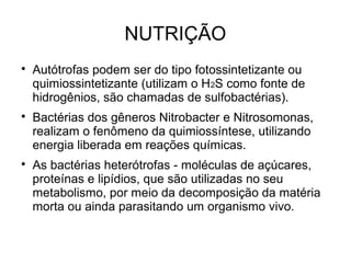 NUTRIÇÃO

Autótrofas podem ser do tipo fotossintetizante ou
quimiossintetizante (utilizam o H2S como fonte de
hidrogênios, são chamadas de sulfobactérias).

Bactérias dos gêneros Nitrobacter e Nitrosomonas,
realizam o fenômeno da quimiossíntese, utilizando
energia liberada em reações químicas.

As bactérias heterótrofas - moléculas de açúcares,
proteínas e lipídios, que são utilizadas no seu
metabolismo, por meio da decomposição da matéria
morta ou ainda parasitando um organismo vivo.
 