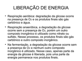 LIBERAÇÃO DE ENERGIA

Respiração aeróbica: degradação da glicose ocorre
na presença de O2 e os produtos finais são gás
carbônico e água.

Respiração anaeróbica, a degradação da glicose
ocorre sem a presença de O2, porém um outro
composto inorgânico é utilizado como nitrato ou
sulfato. Nesse processo, os produtos finais são gás
carbônico e outro composto inorgânico.

Na fermentação, a degradação da glicose ocorre sem
a presença de O2 e nenhum outro composto
inorgânico é utilizado. Nesse caso, apenas parte da
energia da glicose é liberada, pois uma parte da
energia permanece nos produtos finais.
 