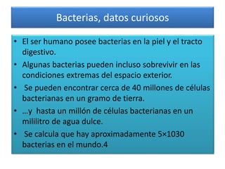 Bacterias, datos curiosos
• El ser humano posee bacterias en la piel y el tracto
digestivo.
• Algunas bacterias pueden incluso sobrevivir en las
condiciones extremas del espacio exterior.
• Se pueden encontrar cerca de 40 millones de células
bacterianas en un gramo de tierra.
• …y hasta un millón de células bacterianas en un
mililitro de agua dulce.
• Se calcula que hay aproximadamente 5×1030
bacterias en el mundo.4
 