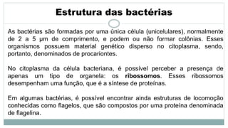 Estrutura das bactérias
As bactérias são formadas por uma única célula (unicelulares), normalmente
de 2 a 5 µm de comprimento, e podem ou não formar colônias. Esses
organismos possuem material genético disperso no citoplasma, sendo,
portanto, denominados de procariontes.
No citoplasma da célula bacteriana, é possível perceber a presença de
apenas um tipo de organela: os ribossomos. Esses ribossomos
desempenham uma função, que é a síntese de proteínas.
Em algumas bactérias, é possível encontrar ainda estruturas de locomoção
conhecidas como flagelos, que são compostos por uma proteína denominada
de flagelina.
 
