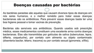 Doenças causadas por bactérias
As bactérias parasitas são aquelas que causam diversos tipos de doenças em
nós seres humanos, e o melhor remédio para tratar essas doenças
bacterianas são os antibióticos. Para prevenir essas doenças basta ter uma
boa higiene pessoal e tomar vacinas de prevenção.
Bactérias são sensíveis aos antibióticos. Quando usados sob prescrição
médica, esses medicamentos constituem uma excelente arma contra doenças
bacterianas. Elas são transmitidas por gotículas de saliva (tuberculose, lepra,
difteria, coqueluche), por contato com alimento ou objeto contaminado
(disenteria bacilar, tétano, tracoma) ou por contato sexual (gonorreia, sífilis).
 