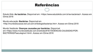 Referências
Estudo Kids: As bactérias. Disponível em: <https://www.estudokids.com.br/as-bacterias/>. Acesso em
03mai.2018
Mundo educação: Bactérias. Disponível em
<http://mundoeducacao.bol.uol.com.br/biologia/bacterias.htm>. Acesso em 03mai.2018
Mundo Vestibular: Doenças causadas por bactérias. Disponível
em:<https://www.mundovestibular.com.br/articles/816/1/DOENCAS-CAUSADAS-POR-
BACTERIAS/Paacutegina1.html>. Acesso em 03mai.2018
 
