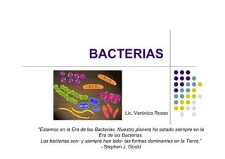 BACTERIAS
"Estamos en la Era de las Bacterias. Nuestro planeta ha estado siempre en la
Era de las Bacterias.
Las bacterias son- y siempre han sido- las formas dominantes en la Tierra.”
- Stephen J. Gould
Lic. Verónica Rosso
 