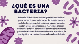 ¿QUÉ ES UNA
BACTERIA?
Bueno las Bacterias son microorganismos unicelulares
que se encuentran en todas partes del planeta, desde el
suelo hasta el agua y el aire. Aunque algunas bacterias
pueden causar enfermedades, la mayoría de ellas son
inofensivas e incluso beneficiosas para los seres humanos
y el medio ambiente. Estos seres vivos son procariotas, lo
que significa que carecen de un núcleo celular definido.
 