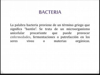 BACTERIA
La palabra bacteria proviene de un término griego que
significa “bastón”. Se trata de un microorganismo
unicelular procarionte que puede provocar
enfermedades, fermentaciones o putrefacción en los
seres vivos o materias orgánicas.
 