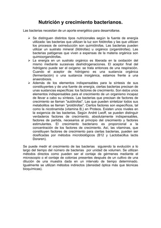 Nutrición y crecimiento bacterianos.
Las bacterias necesitan de un aporte energético para desarrollarse.
Se distinguen distintos tipos nutricionales según la fuente de energía
utilizada: las bacterias que utilizan la luz son fotótrofas y las que utilizan
los procesos de oxirreducción son quimiótrofas. Las bacterias pueden
utilizar un sustrato mineral (litótrofas) u orgánico (organótrofas). Las
bacterias patógenas que viven a expensas de la materia orgánica son
quimioorganótrofas.
La energía en un sustrato orgánico es liberada en la oxidación del
mismo mediante sucesivas deshidrogenaciones. El aceptor final del
hidrógeno puede ser el oxígeno: se trata entonces de una respiración.
Cuando el aceptor de hidrógeno es una sustancia orgánica
(fermentación) o una sustancia inorgánica, estamos frente a una
anaerobiosis.
Además de los elementos indispensables para la síntesis de sus
constituyentes y de una fuente de energía, ciertas bacterias precisan de
unas sustancias específicas: los factores de crecimiento. Son éstos unos
elementos indispensables para el crecimiento de un organismo incapaz
de llevar a cabo su síntesis. Las bacterias que precisan de factores de
crecimiento se llaman "autótrofas". Las que pueden sintetizar todos sus
metabolitos se llaman "protótrofas". Ciertos factores son específicos, tal
como la nicotinamida (vitamina B,) en Proteos. Existen unos niveles en
la exigencia de las bacterias. Según André Lwoff, se pueden distinguir
verdaderos factores de crecimiento, absolutamente indispensables,
factores de partida, necesarios al principio del crecimiento y factores
estimulantes. El crecimiento bacteriano es proporcional a la
concentración de los factores de crecimiento. Así, las vitaminas, que
constituyen factores de crecimiento para ciertas bacterias, pueden ser
dosificadas por métodos microbiológicos (B12 y Lactobacillus lactis
Doraren).
Se puede medir el crecimiento de las bacterias siguiendo la evolución a lo
largo del tiempo del número de bacterias por unidad de volumen. Se utilizan
métodos directos como pueden ser el contaje de gérmenes mediante el
microscopio o el contaje de colonias presentes después de un cultivo de una
dilución de una muestra dada en un intervalo de tiempo determinado.
Igualmente se utilizan métodos indirectos (densidad óptica más que técnicas
bioquímicas).
 