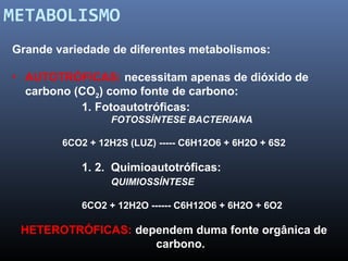 METABOLISMO 
Grande variedade de diferentes metabolismos: 
• AUTOTRÓFICAS: necessitam apenas de dióxido de 
carbono (CO2) como fonte de carbono: 
1. Fotoautotróficas: 
FOTOSSÍNTESE BACTERIANA 
6CO2 + 12H2S (LUZ) ----- C6H12O6 + 6H2O + 6S2 
1. 2. Quimioautotróficas: 
QUIMIOSSÍNTESE 
6CO2 + 12H2O ------ C6H12O6 + 6H2O + 6O2 
HETEROTRÓFICAS: dependem duma fonte orgânica de 
carbono. 
 