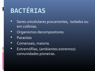 BACTÉRIAS 
 Seres unicelulares procariontes, isolados ou 
em colônias. 
 Organismos decompositores 
 Parasitas 
 Comensais, maioria. 
 Extremófilas, (ambientes extremos): 
comunidades pioneiras. 
 