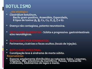 BOTULISMO 
 
Agente etiológico 
 Clostridium botulinum, 
 Bacilo gram-positivo, Anaeróbio, Esporulado, 
 8 tipos de toxina (A, B, C1, C2, D, E, F e G). 
 Doença não contagiosa, potente neurotoxina. 
 BOTULISMO ALIMENTAR - Súbita e progressiva. gastrointestinais 
e/ou neurológicos. 
 BOTULISMO POR FERIMENTOS 
 Ferimentos,cicatrizes e focos ocultos.(locais de injeção). 
 BOTULISMO INTESTINAL 
 Constipação leve à síndrome de morte súbita. 
Reservatórios 
 Esporos amplamente distribuídos na natureza: Solos, Legumes, 
Vegetais, Mel, Intestinos de mamíferos, Peixes, Vísceras de 
crustáceos, Sedimentos de lagos e mares. 
 