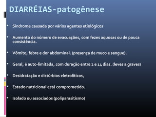 DIARRÉIAS-patogênese 
 Síndrome causada por vários agentes etiológicos 
 Aumento do número de evacuações, com fezes aquosas ou de pouca 
consistência. 
 Vômito, febre e dor abdominal. (presença de muco e sangue). 
 Geral, é auto-limitada, com duração entre 2 e 14 dias. (leves a graves) 
 Desidratação e distúrbios eletrolíticos, 
 Estado nutricional está comprometido. 
 Isolado ou associados (poliparasitismo) 
 