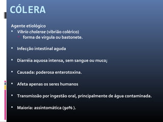 CÓLERA 
Agente etiológico 
 Vibrio cholerae (vibrião colérico) 
 forma de vírgula ou bastonete. 
 Infecção intestinal aguda 
 Diarréia aquosa intensa, sem sangue ou muco; 
 Causada: poderosa enterotoxina. 
 Afeta apenas os seres humanos 
 Transmissão por ingestão oral, principalmente de água contaminada. 
 Maioria: assintomática (90% ). 
 
