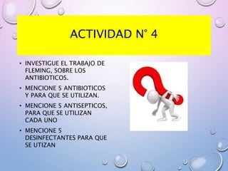 ACTIVIDAD N° 4
• INVESTIGUE EL TRABAJO DE
FLEMING, SOBRE LOS
ANTIBIOTICOS.
• MENCIONE 5 ANTIBIOTICOS
Y PARA QUE SE UTILIZAN.
• MENCIONE 5 ANTISEPTICOS,
PARA QUE SE UTILIZAN
CADA UNO
• MENCIONE 5
DESINFECTANTES PARA QUE
SE UTIZAN
 