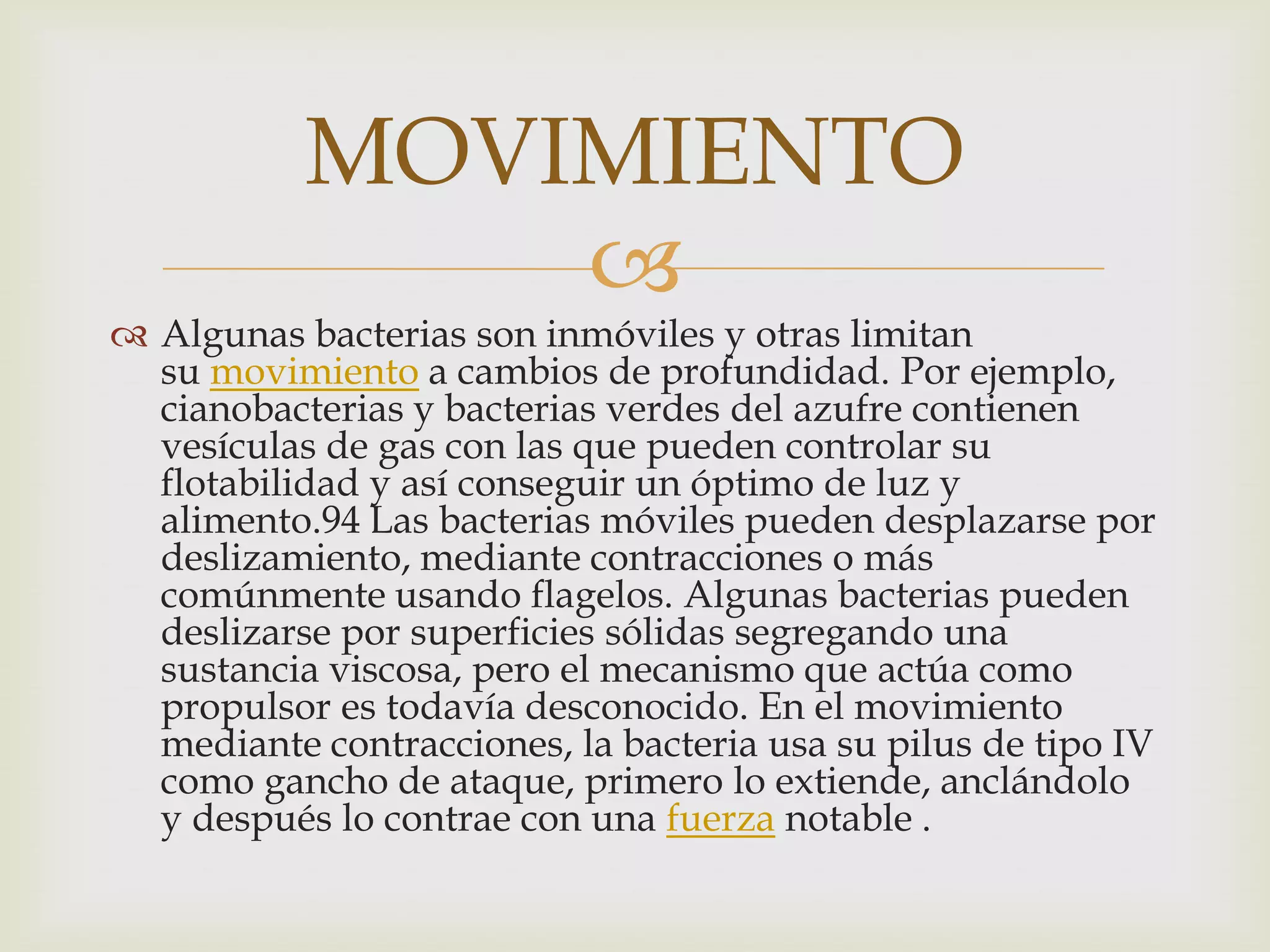 MOVIMIENTO
               
 Algunas bacterias son inmóviles y otras limitan
  su movimiento a cambios de profundidad. Por ejemplo,
  cianobacterias y bacterias verdes del azufre contienen
  vesículas de gas con las que pueden controlar su
  flotabilidad y así conseguir un óptimo de luz y
  alimento.94 Las bacterias móviles pueden desplazarse por
  deslizamiento, mediante contracciones o más
  comúnmente usando flagelos. Algunas bacterias pueden
  deslizarse por superficies sólidas segregando una
  sustancia viscosa, pero el mecanismo que actúa como
  propulsor es todavía desconocido. En el movimiento
  mediante contracciones, la bacteria usa su pilus de tipo IV
  como gancho de ataque, primero lo extiende, anclándolo
  y después lo contrae con una fuerza notable .
 