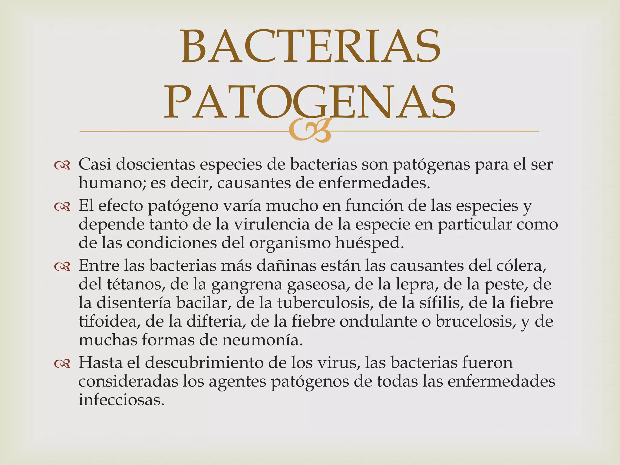 BACTERIAS
               PATOGENAS
                   
 Casi doscientas especies de bacterias son patógenas para el ser
  humano; es decir, causantes de enfermedades.
 El efecto patógeno varía mucho en función de las especies y
  depende tanto de la virulencia de la especie en particular como
  de las condiciones del organismo huésped.
 Entre las bacterias más dañinas están las causantes del cólera,
  del tétanos, de la gangrena gaseosa, de la lepra, de la peste, de
  la disentería bacilar, de la tuberculosis, de la sífilis, de la fiebre
  tifoidea, de la difteria, de la fiebre ondulante o brucelosis, y de
  muchas formas de neumonía.
 Hasta el descubrimiento de los virus, las bacterias fueron
  consideradas los agentes patógenos de todas las enfermedades
  infecciosas.
 