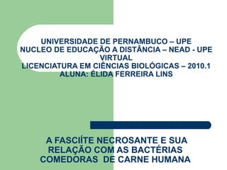 UNIVERSIDADE DE PERNAMBUCO – UPE NUCLEO DE EDUCAÇÃO A DISTÂNCIA – NEAD - UPE VIRTUAL LICENCIATURA EM CIÊNCIAS BIOLÓGICAS – 2010.1 ALUNA: ÉLIDA FERREIRA LINS A FASCIÍTE NECROSANTE E SUA RELAÇÃO COM AS BACTÉRIAS COMEDORAS  DE CARNE HUMANA 