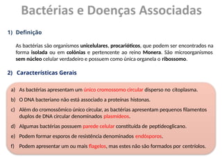 1) Definição
As bactérias são organismos unicelulares, procarióticos, que podem ser encontrados na
forma isolada ou em colônias e pertencente ao reino Monera. São microorganismos
sem núcleo celular verdadeiro e possuem como única organela o ribossomo.
2) Características Gerais
a) As bactérias apresentam um único cromossomo circular disperso no citoplasma.
b) O DNA bacteriano não está associado a proteínas histonas.
c) Além do cromossômico único circular, as bactérias apresentam pequenos filamentos
duplos de DNA circular denominados plasmídeos.
d) Algumas bactérias possuem parede celular constituída de peptídeoglicano.
e) Podem formar esporos de resistência denominados endósporos.
f) Podem apresentar um ou mais flagelos, mas estes não são formados por centríolos.
 