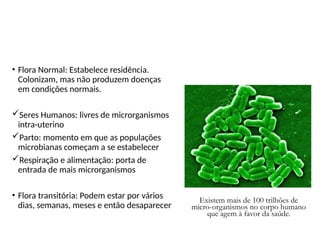 Microbiota ou flora normal
• Flora Normal: Estabelece residência.
Colonizam, mas não produzem doenças
em condições normais.
Seres Humanos: livres de microrganismos
intra-uterino
Parto: momento em que as populações
microbianas começam a se estabelecer
Respiração e alimentação: porta de
entrada de mais microrganismos
• Flora transitória: Podem estar por vários
dias, semanas, meses e então desaparecer
Existem mais de 100 trilhões de
micro-organismos no corpo humano
que agem à favor da saúde.
 