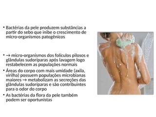 Flora normal da pele
• Bactérias da pele produzem substâncias a
partir do sebo que inibe o crescimento de
micro-organismos patogênicos
• → micro-organismos dos folículos pilosos e
glândulas sudoríparas após lavagem logo
restabelecem as populações normais
• Áreas do corpo com mais umidade (axila,
virilha) possuem populações microbianas
maiores → metabolizam as secreções das
glândulas sudoríparas e são contribuintes
para o odor do corpo
• As bactérias da flora da pele também
podem ser oportunistas
 